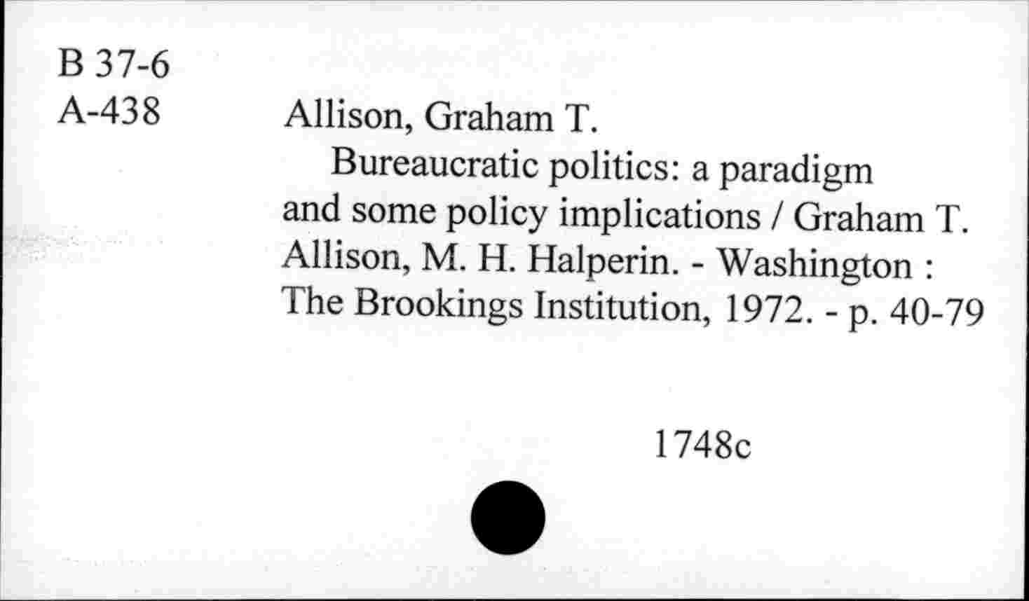 ﻿B 37-6
A-438
Allison, Graham T.
Bureaucratie politics: a paradigm and some policy implications / Graham T. Allison, M. H. Halperin. - Washington : The Brookings Institution, 1972. - p. 40-79
1748c